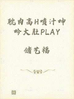 耽肉高h喷汁呻吟大肚play