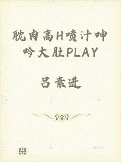 耽肉高h喷汁呻吟大肚play
